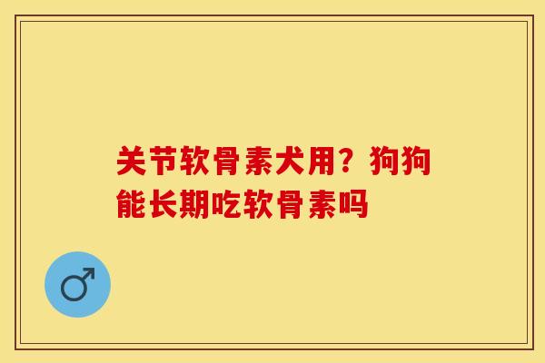 关节软骨素犬用？狗狗能长期吃软骨素吗