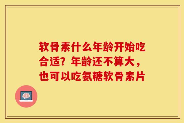 软骨素什么年龄开始吃合适？年龄还不算大，也可以吃氨糖软骨素片