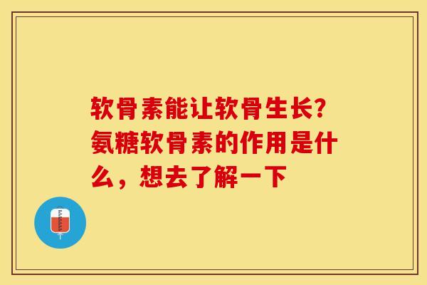 软骨素能让软骨生长？氨糖软骨素的作用是什么，想去了解一下