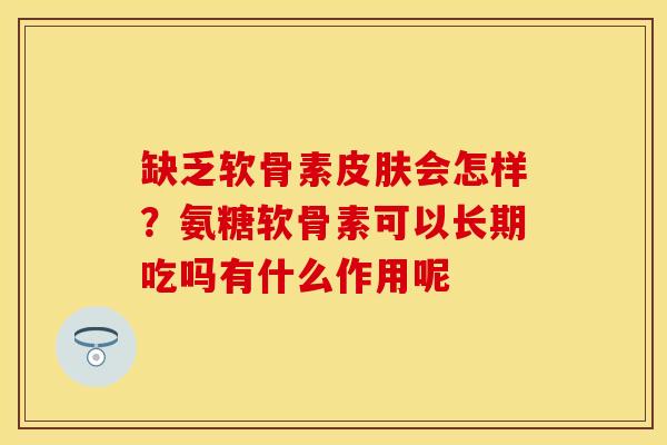 缺乏软骨素皮肤会怎样？氨糖软骨素可以长期吃吗有什么作用呢