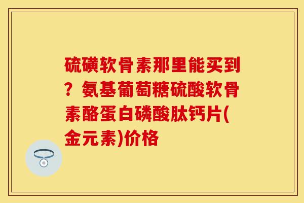 硫磺软骨素那里能买到？氨基葡萄糖硫酸软骨素酪蛋白磷酸肽钙片(金元素)价格