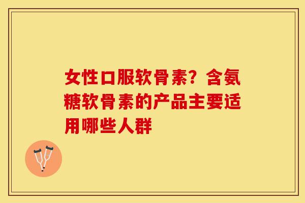 女性口服软骨素？含氨糖软骨素的产品主要适用哪些人群