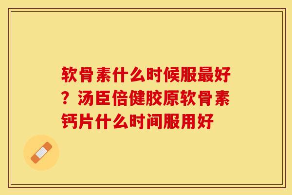 软骨素什么时候服最好？汤臣倍健胶原软骨素钙片什么时间服用好