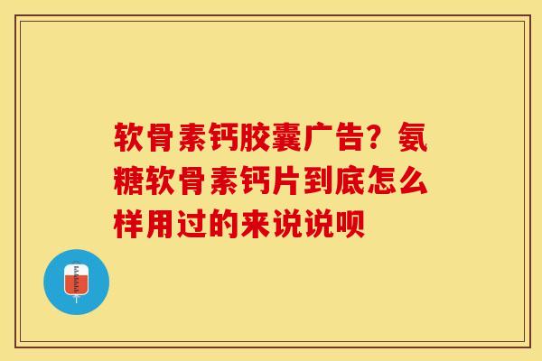 软骨素钙胶囊广告？氨糖软骨素钙片到底怎么样用过的来说说呗