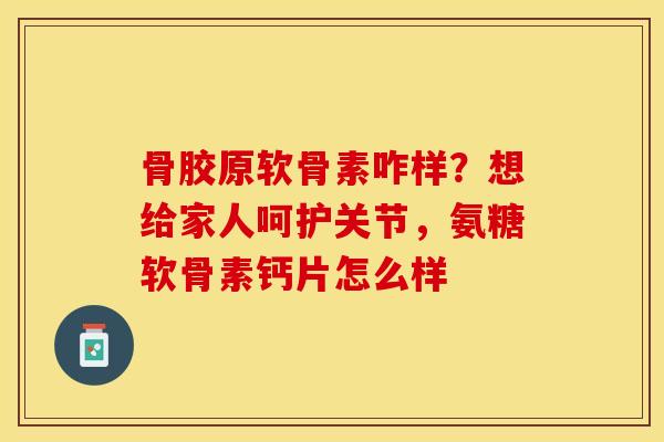 骨胶原软骨素咋样？想给家人呵护关节，氨糖软骨素钙片怎么样