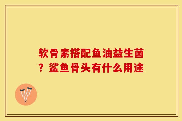 软骨素搭配鱼油益生菌？鲨鱼骨头有什么用途
