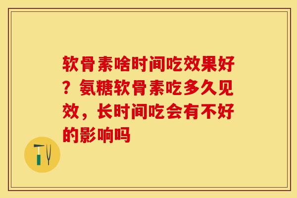 软骨素啥时间吃效果好？氨糖软骨素吃多久见效，长时间吃会有不好的影响吗
