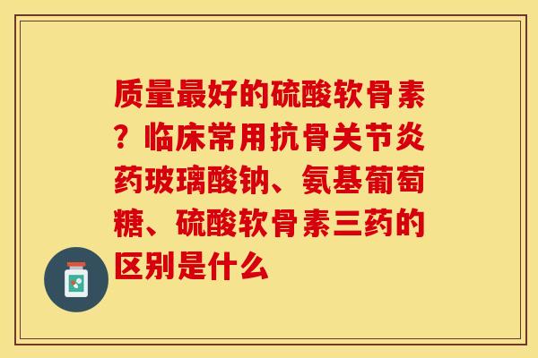 质量最好的硫酸软骨素？临床常用抗骨关节炎药玻璃酸钠、氨基葡萄糖、硫酸软骨素三药的区别是什么