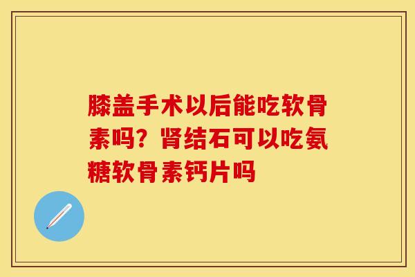 膝盖手术以后能吃软骨素吗？肾结石可以吃氨糖软骨素钙片吗