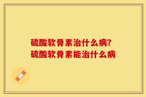 硫酸软骨素治什么病？硫酸软骨素能治什么病-第1张图片-关节保镖