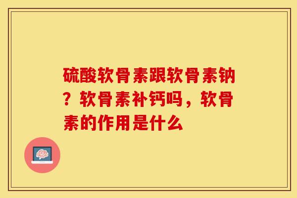 硫酸软骨素跟软骨素钠？软骨素补钙吗，软骨素的作用是什么
