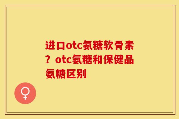 进口otc氨糖软骨素？otc氨糖和保健品氨糖区别