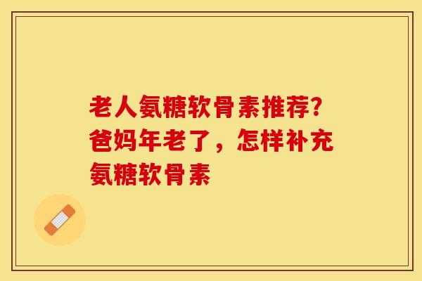 老人氨糖软骨素推荐？爸妈年老了，怎样补充氨糖软骨素