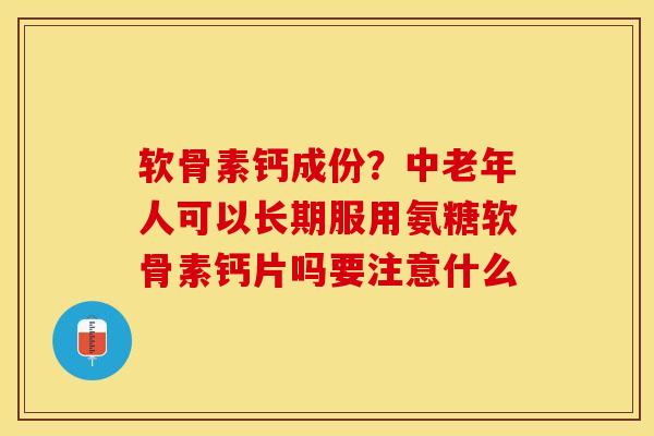 软骨素钙成份？中老年人可以长期服用氨糖软骨素钙片吗要注意什么