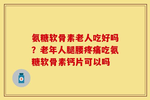 氨糖软骨素老人吃好吗？老年人腿腰疼痛吃氨糖软骨素钙片可以吗