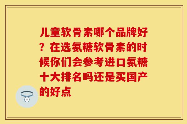 儿童软骨素哪个品牌好？在选氨糖软骨素的时候你们会参考进口氨糖十大排名吗还是买国产的好点
