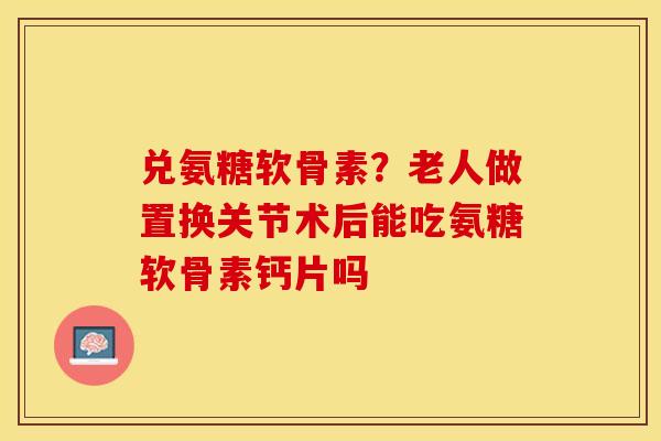 兑氨糖软骨素？老人做置换关节术后能吃氨糖软骨素钙片吗
