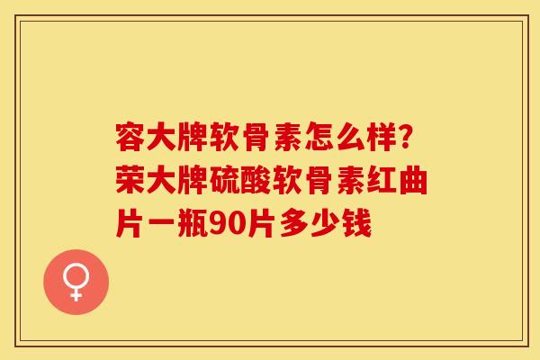 容大牌软骨素怎么样？荣大牌硫酸软骨素红曲片一瓶90片多少钱-第1张图片-关节保镖