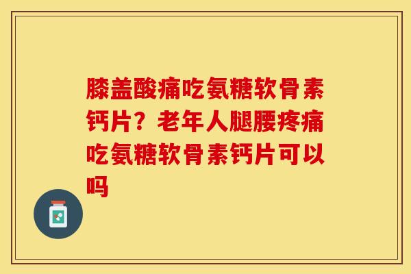 膝盖酸痛吃氨糖软骨素钙片？老年人腿腰疼痛吃氨糖软骨素钙片可以吗