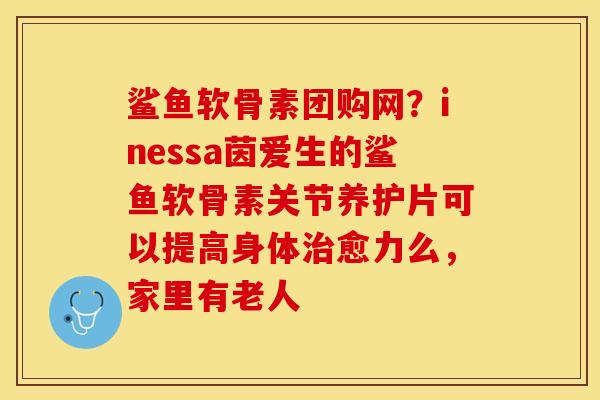 鲨鱼软骨素团购网？inessa茵爱生的鲨鱼软骨素关节养护片可以提高身体治愈力么，家里有老人
