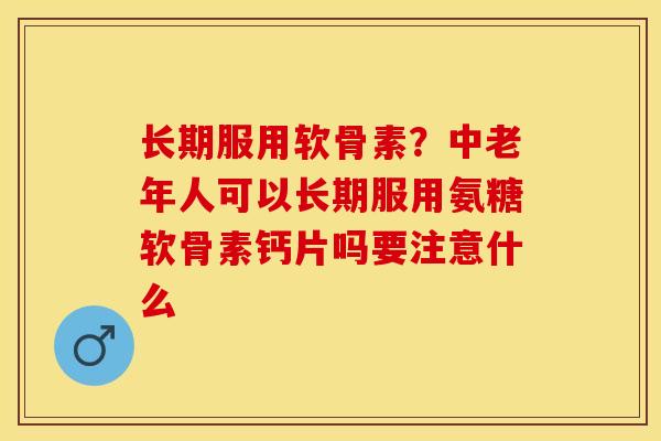 长期服用软骨素？中老年人可以长期服用氨糖软骨素钙片吗要注意什么