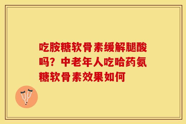 吃胺糖软骨素缓解腿酸吗？中老年人吃哈药氨糖软骨素效果如何