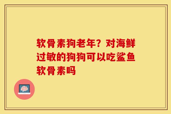 软骨素狗老年？对海鲜过敏的狗狗可以吃鲨鱼软骨素吗-第1张图片-关节保镖