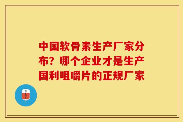 中国软骨素生产厂家分布？哪个企业才是生产国利咀嚼片的正规厂家