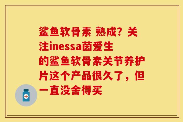 鲨鱼软骨素 熟成？关注inessa茵爱生的鲨鱼软骨素关节养护片这个产品很久了，但一直没舍得买