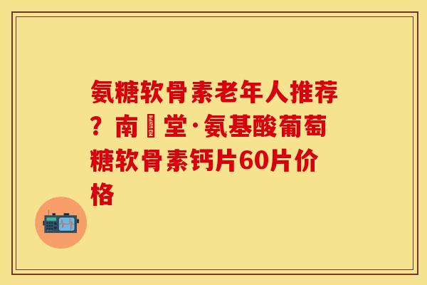 氨糖软骨素老年人推荐？南雲堂·氨基酸葡萄糖软骨素钙片60片价格
