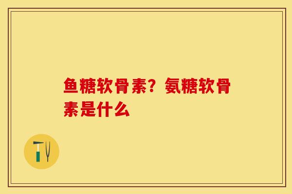 鱼糖软骨素？氨糖软骨素是什么