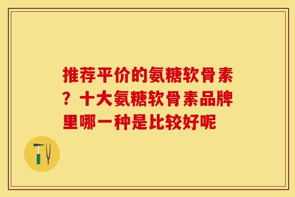 推荐平价的氨糖软骨素？十大氨糖软骨素品牌里哪一种是比较好呢