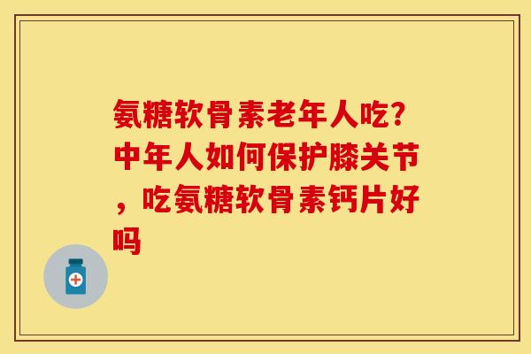 氨糖软骨素老年人吃？中年人如何保护膝关节，吃氨糖软骨素钙片好吗