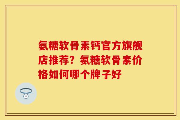 氨糖软骨素钙官方旗舰店推荐？氨糖软骨素价格如何哪个牌子好