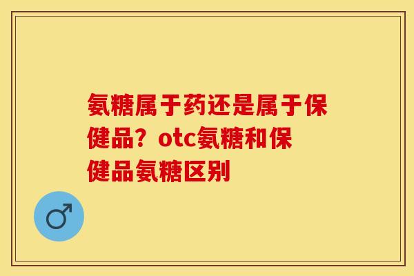 氨糖属于药还是属于保健品？otc氨糖和保健品氨糖区别