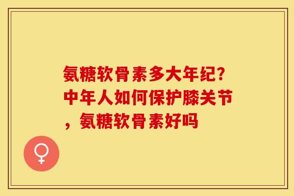 氨糖软骨素多大年纪？中年人如何保护膝关节，氨糖软骨素好吗