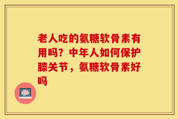 老人吃的氨糖软骨素有用吗？中年人如何保护膝关节，氨糖软骨素好吗