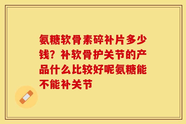 氨糖软骨素碎补片多少钱？补软骨护关节的产品什么比较好呢氨糖能不能补关节