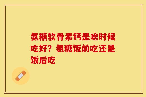 氨糖软骨素钙是啥时候吃好？氨糖饭前吃还是饭后吃