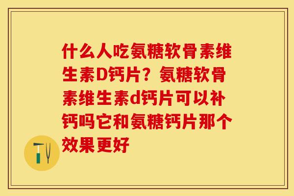 什么人吃氨糖软骨素维生素D钙片？氨糖软骨素维生素d钙片可以补钙吗它和氨糖钙片那个效果更好