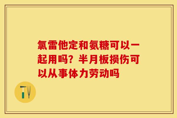 氯雷他定和氨糖可以一起用吗？半月板损伤可以从事体力劳动吗