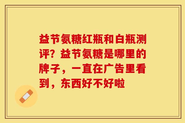 益节氨糖红瓶和白瓶测评？益节氨糖是哪里的牌子，一直在广告里看到，东西好不好啦