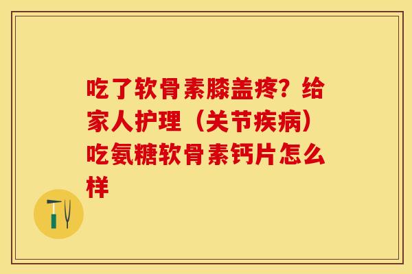 吃了软骨素膝盖疼？给家人护理（关节疾病）吃氨糖软骨素钙片怎么样