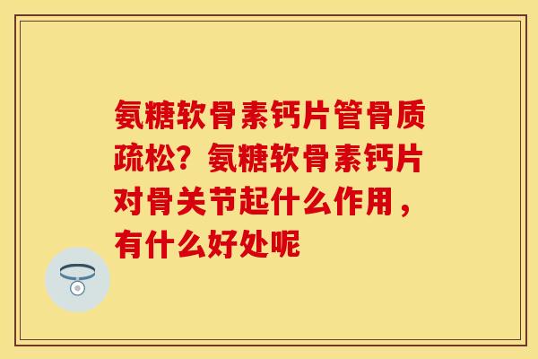 氨糖软骨素钙片管骨质疏松？氨糖软骨素钙片对骨关节起什么作用，有什么好处呢