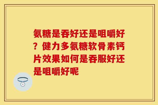 氨糖是吞好还是咀嚼好？健力多氨糖软骨素钙片效果如何是吞服好还是咀嚼好呢