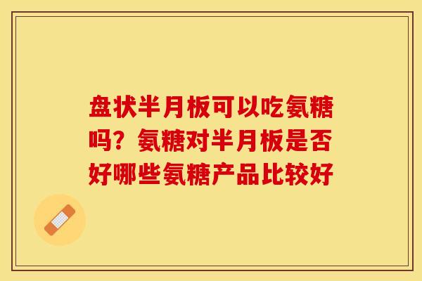 盘状半月板可以吃氨糖吗？氨糖对半月板是否好哪些氨糖产品比较好