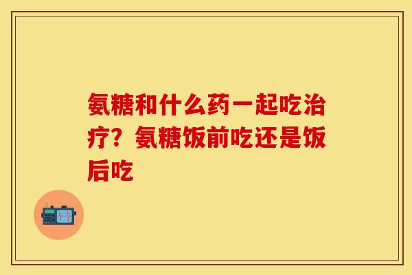 氨糖和什么药一起吃治疗？氨糖饭前吃还是饭后吃