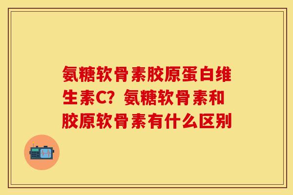 氨糖软骨素胶原蛋白维生素C？氨糖软骨素和胶原软骨素有什么区别