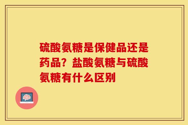 硫酸氨糖是保健品还是药品？盐酸氨糖与硫酸氨糖有什么区别