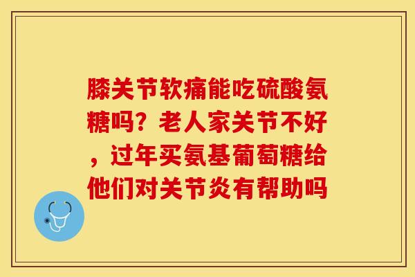 膝关节软痛能吃硫酸氨糖吗？老人家关节不好，过年买氨基葡萄糖给他们对关节炎有帮助吗